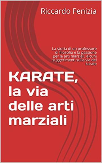KARATE, la via delle arti marziali: La storia di un professore di filosofia e la passione per le arti marziali, alcuni suggerimenti sulla via del karate (Collana Riccardo Fenizia Pensieri Vol. 3)
